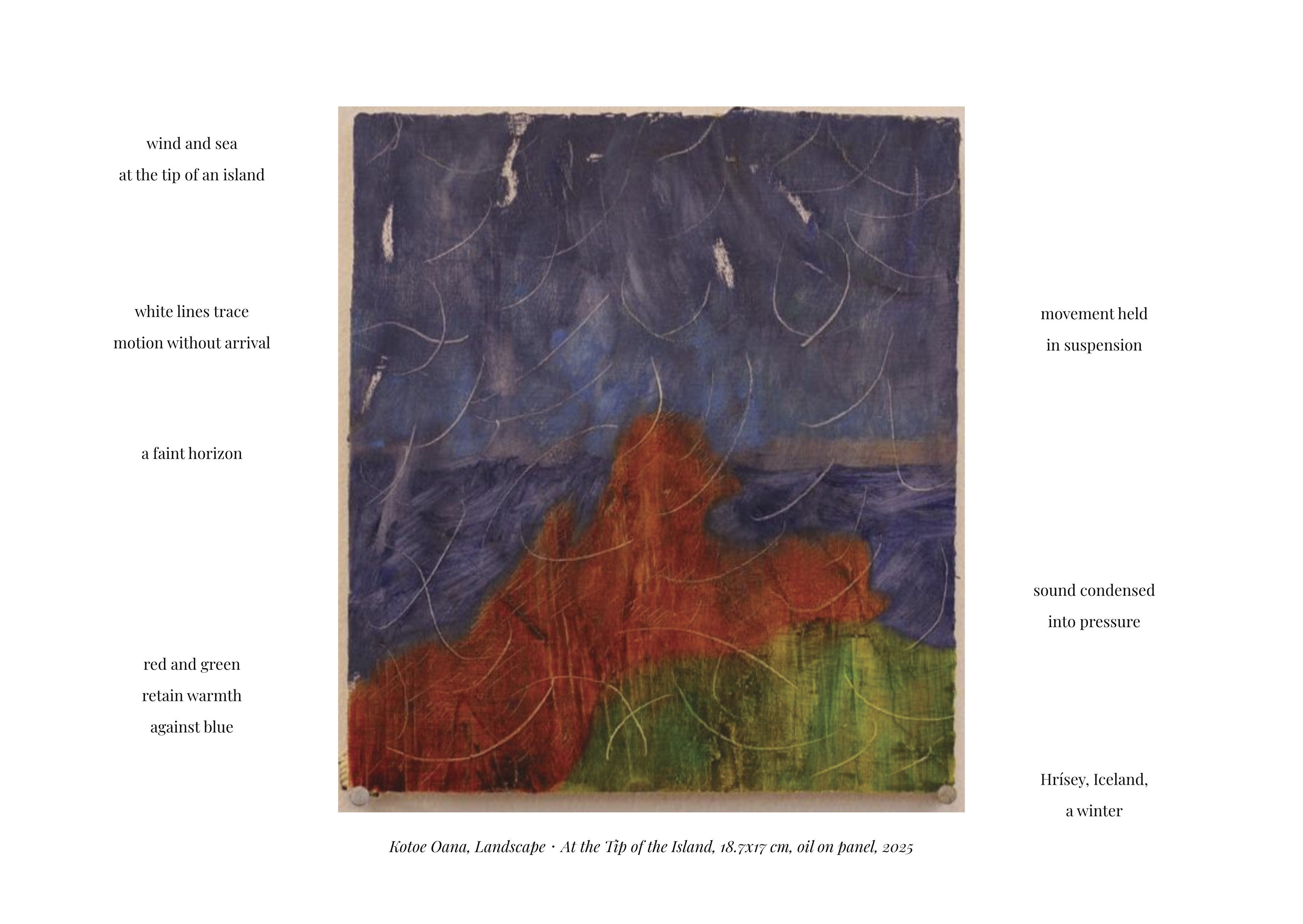 An abstract painting centered between two columns of poetic listening notes. The painting 
        depicts a coastal or island-like scene rendered in deep blues, reds, and greens. The upper portion is dominated by dark, 
        stormy blue tones, layered with soft circular arcs and thin white lines. A faint horizontal line near the middle hints at a 
        distant horizon separating sky and sea. Below it, dense red forms rise like a rocky outcrop, cliff, or landmass. Along the lower 
        edge, green areas appear like grass, moss, or shoreline terrain, creating a layered sense of land meeting water. The surface 
        shows scratches, etched lines, and textured brushwork, reinforcing a sense of weather and erosion.

        The listening notes printed on both sides of the painting respond to its atmosphere and sensory qualities. They reference wind 
        and sea at the tip of an island, white lines tracing motion without arrival, and a faint horizon. The notes describe red and 
        green retaining warmth against blue, movement held in suspension, sound condensed into pressure, and a winter atmosphere in 
        Hrísey, Iceland. Together, the text frames the painting as a scene of suspended motion, coastal weather, and quiet intensity, 
        where sound, wind, and temperature are felt as pressure rather than narrative.


        Below the image, a caption reads: Kotoe Oana, Landscape: At the Tip of the Island, 18.7x17 cm, oil on panel, 2025.